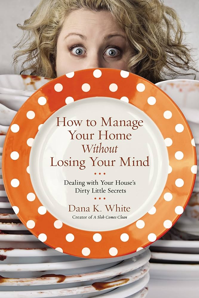 How to Manage Your Home Without Losing Your Mind: Dealing with Your House’s Dirty Little Secrets – Dana K. White