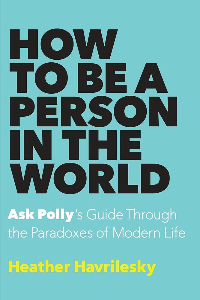 How to Be a Person in the World: Ask Polly’s Guide Through the Paradoxes of Modern Life  – Heather Havrilesky